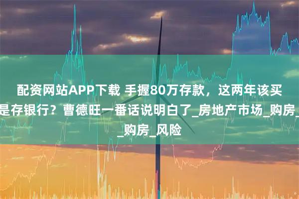 配资网站APP下载 手握80万存款,这两年该买房还是存银行?曹德旺一番话说明白了_房地产市场_购房_风险