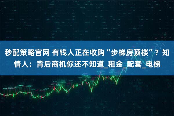 秒配策略官网 有钱人正在收购“步梯房顶楼”？知情人：背后商机你还不知道_租金_配套_电梯