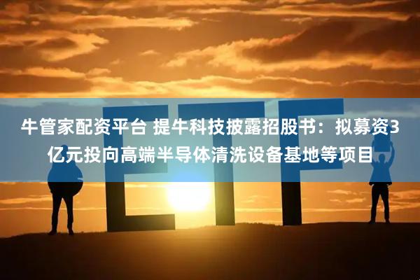 牛管家配资平台 提牛科技披露招股书：拟募资3亿元投向高端半导体清洗设备基地等项目