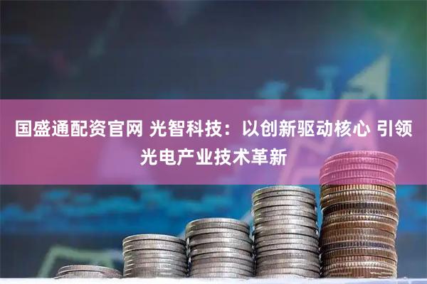 国盛通配资官网 光智科技:以创新驱动核心 引领光电产业技术革新