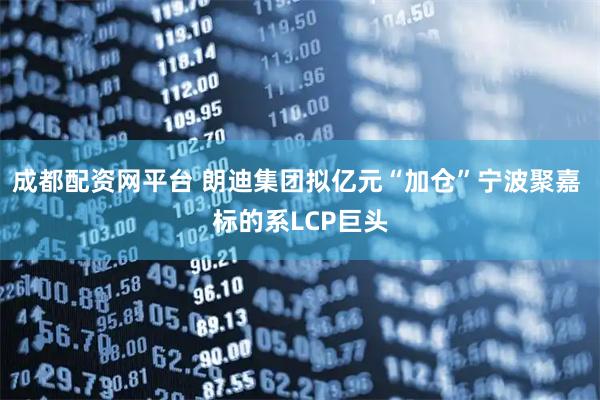 成都配资网平台 朗迪集团拟亿元“加仓”宁波聚嘉 标的系LCP巨头