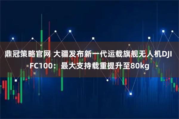 鼎冠策略官网 大疆发布新一代运载旗舰无人机DJI FC100:最大支持载重提升至80kg
