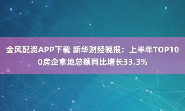 金风配资APP下载 新华财经晚报：上半年TOP100房企拿地总额同比增长33.3%