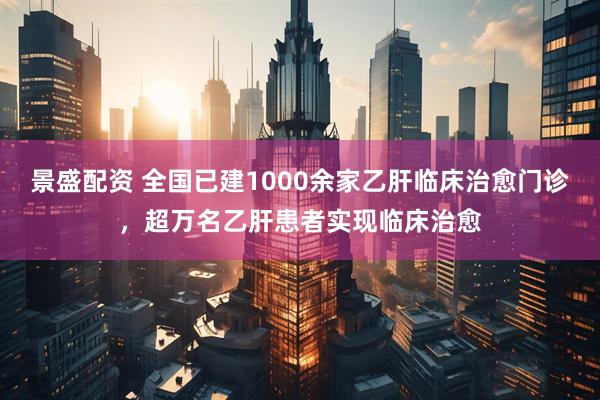 景盛配资 全国已建1000余家乙肝临床治愈门诊，超万名乙肝患者实现临床治愈