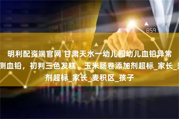 明利配资端官网 甘肃天水一幼儿园幼儿血铅异常,老师也在测血铅,初判三色发糕、玉米肠卷添加剂超标_家长_麦积区_孩子