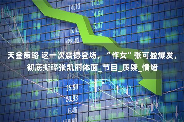 天金策略 这一次震撼登场,“作女”张可盈爆发,彻底撕碎张凯丽体面_节目_质疑_情绪