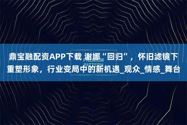 鼎宝融配资APP下载 谢娜“回归”,怀旧滤镜下重塑形象,行业变局中的新机遇_观众_情感_舞台