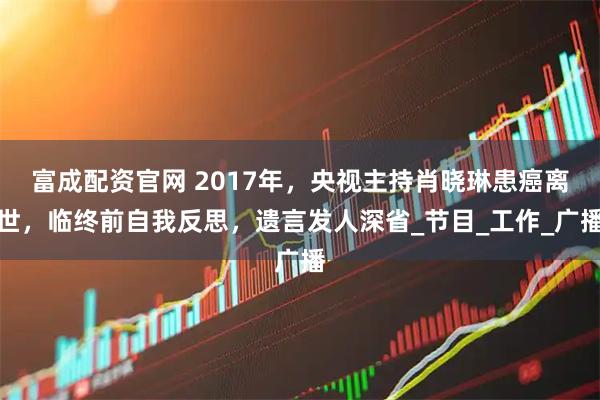 富成配资官网 2017年，央视主持肖晓琳患癌离世，临终前自我反思，遗言发人深省_节目_工作_广播