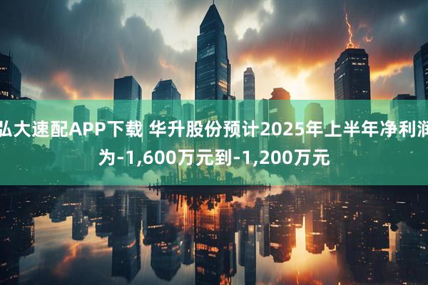 弘大速配APP下载 华升股份预计2025年上半年净利润为-1,600万元到-1,200万元