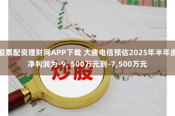 股票配资理财网APP下载 大唐电信预估2025年半年度净利润为-9, 500万元到-7,500万元
