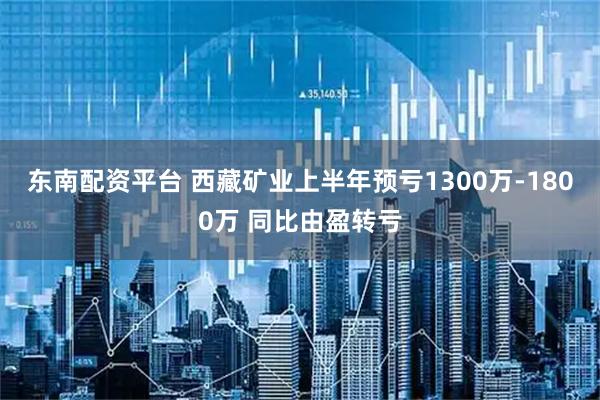 东南配资平台 西藏矿业上半年预亏1300万-1800万 同比由盈转亏