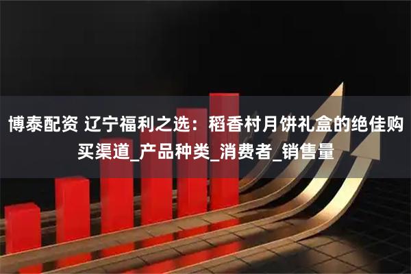 博泰配资 辽宁福利之选：稻香村月饼礼盒的绝佳购买渠道_产品种类_消费者_销售量