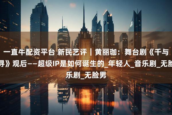 一直牛配资平台 新民艺评｜黄丽珈：舞台剧《千与千寻》观后——超级IP是如何诞生的_年轻人_音乐剧_无脸男
