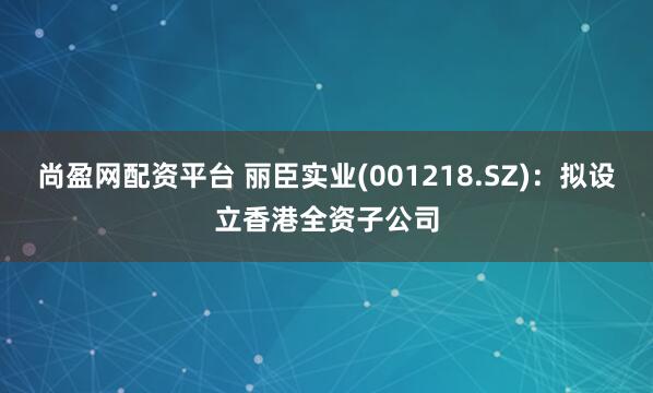 尚盈网配资平台 丽臣实业(001218.SZ):拟设立香港全资子公司