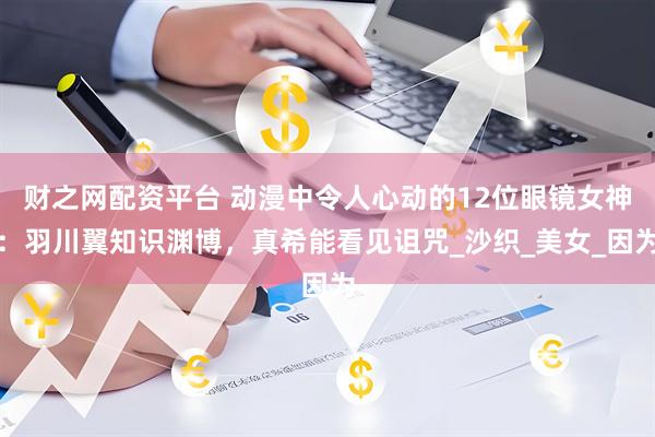 财之网配资平台 动漫中令人心动的12位眼镜女神:羽川翼知识渊博,真希能看见诅咒_沙织_美女_因为