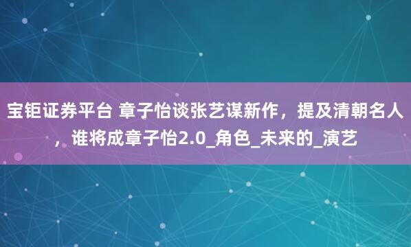 宝钜证券平台 章子怡谈张艺谋新作,提及清朝名人,谁将成章子怡2.0_角色_未来的_演艺