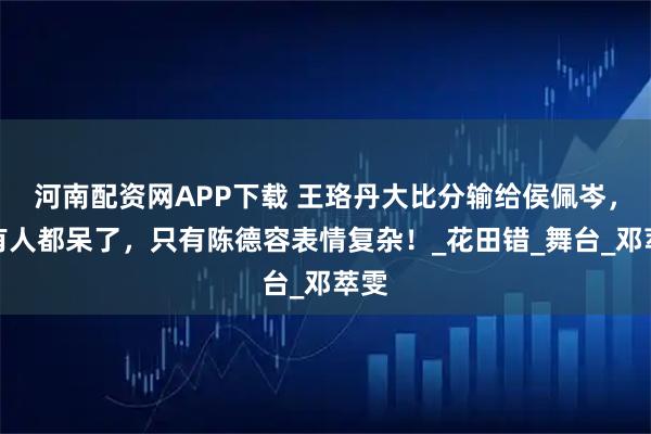 河南配资网APP下载 王珞丹大比分输给侯佩岑,所有人都呆了,只有陈德容表情复杂!_花田错_舞台_邓萃雯