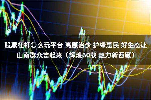 股票杠杆怎么玩平台 高原治沙 护绿惠民 好生态让山南群众富起来(辉煌60载 魅力新西藏)