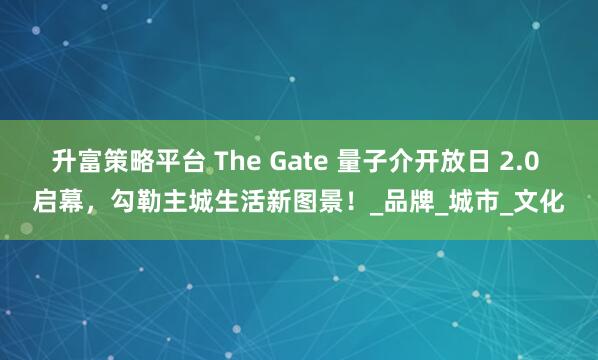 升富策略平台 The Gate 量子介开放日 2.0 启幕，勾勒主城生活新图景！_品牌_城市_文化