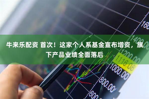 牛来乐配资 首次！这家个人系基金宣布增资，旗下产品业绩全面落后