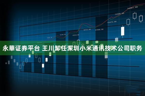 永華证券平台 王川卸任深圳小米通讯技术公司职务