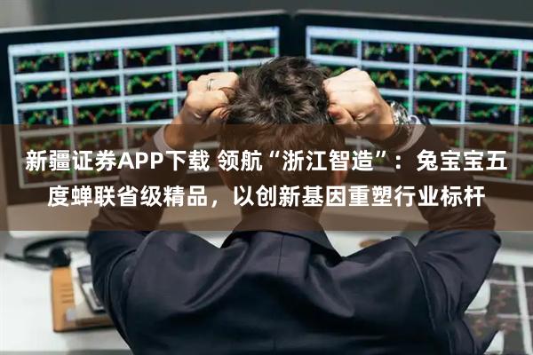 新疆证券APP下载 领航“浙江智造”：兔宝宝五度蝉联省级精品，以创新基因重塑行业标杆