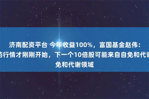 济南配资平台 今年收益100%，富国基金赵伟：创新药行情才刚刚开始，下一个10倍股可能来自自免和代谢领域