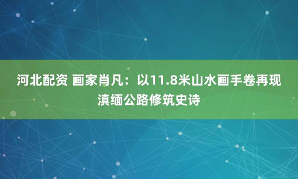 河北配资 画家肖凡：以11.8米山水画手卷再现滇缅公路修筑史诗