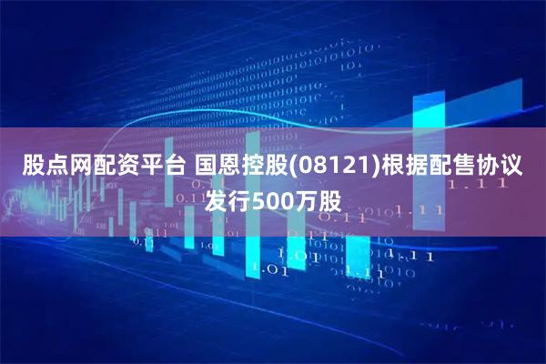 股点网配资平台 国恩控股(08121)根据配售协议发行500万股
