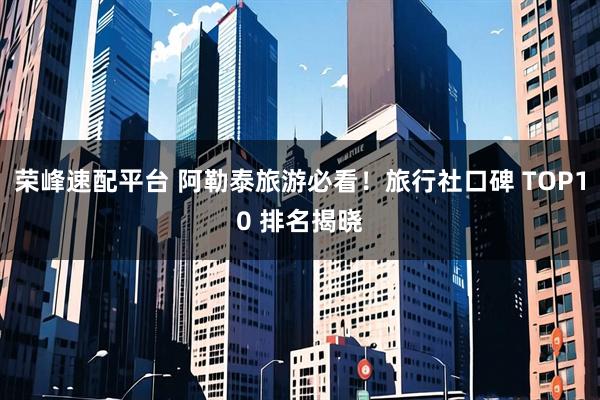 荣峰速配平台 阿勒泰旅游必看！旅行社口碑 TOP10 排名揭晓