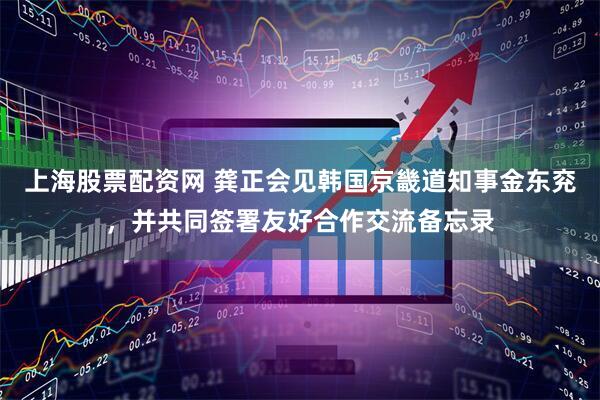 上海股票配资网 龚正会见韩国京畿道知事金东兖，并共同签署友好合作交流备忘录