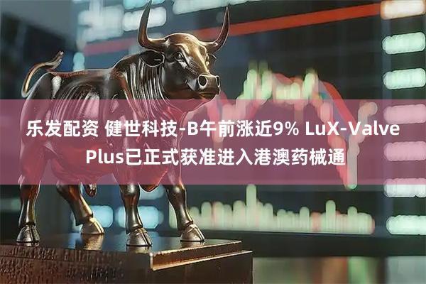乐发配资 健世科技-B午前涨近9% LuX-Valve Plus已正式获准进入港澳药械通
