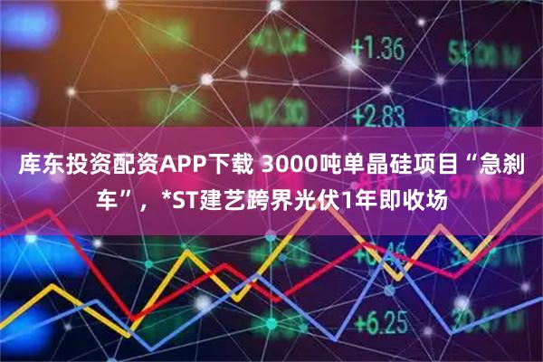 库东投资配资APP下载 3000吨单晶硅项目“急刹车”，*ST建艺跨界光伏1年即收场