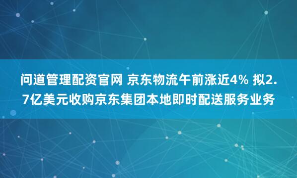 问道管理配资官网 京东物流午前涨近4% 拟2.7亿美元收购京东集团本地即时配送服务业务