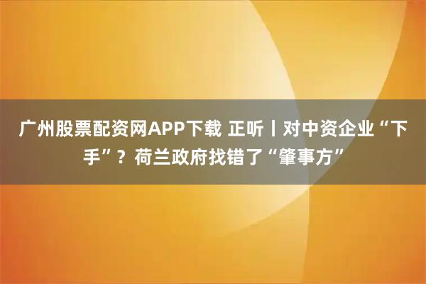 广州股票配资网APP下载 正听丨对中资企业“下手”？荷兰政府找错了“肇事方”