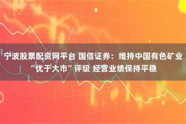 宁波股票配资网平台 国信证券：维持中国有色矿业“优于大市”评级 经营业绩保持平稳