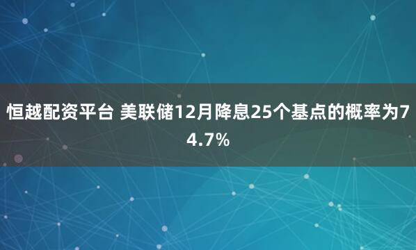 恒越配资平台 美联储12月降息25个基点的概率为74.7%