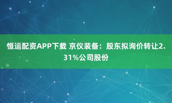 恒运配资APP下载 京仪装备：股东拟询价转让2.31%公司股份