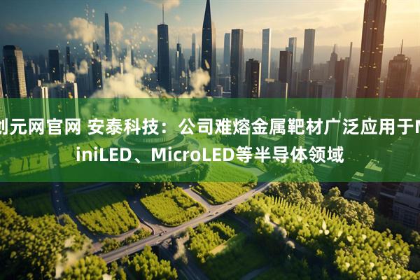 创元网官网 安泰科技：公司难熔金属靶材广泛应用于MiniLED、MicroLED等半导体领域