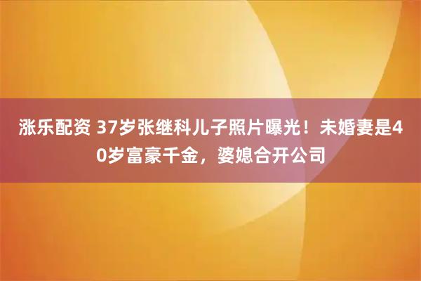 涨乐配资 37岁张继科儿子照片曝光！未婚妻是40岁富豪千金，婆媳合开公司
