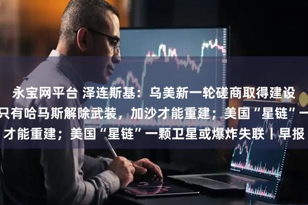 永宝网平台 泽连斯基：乌美新一轮磋商取得建设性进展；以色列外长：只有哈马斯解除武装，加沙才能重建；美国“星链”一颗卫星或爆炸失联丨早报