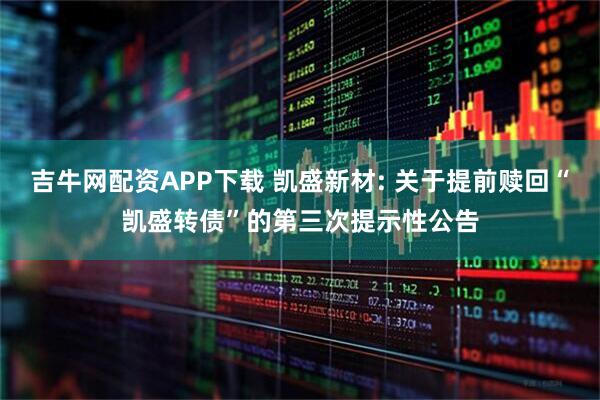 吉牛网配资APP下载 凯盛新材: 关于提前赎回“凯盛转债”的第三次提示性公告