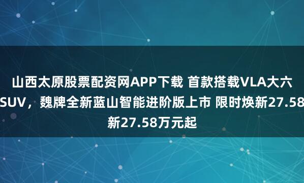 山西太原股票配资网APP下载 首款搭载VLA大六座插混SUV,魏牌全新蓝山智能进阶版上市 限时焕新27.58万元起