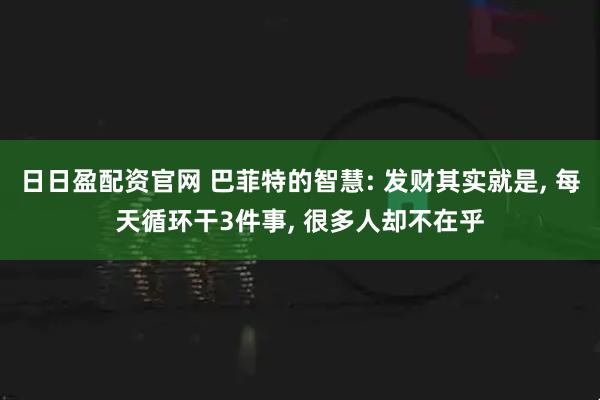 日日盈配资官网 巴菲特的智慧: 发财其实就是, 每天循环干3件事, 很多人却不在乎