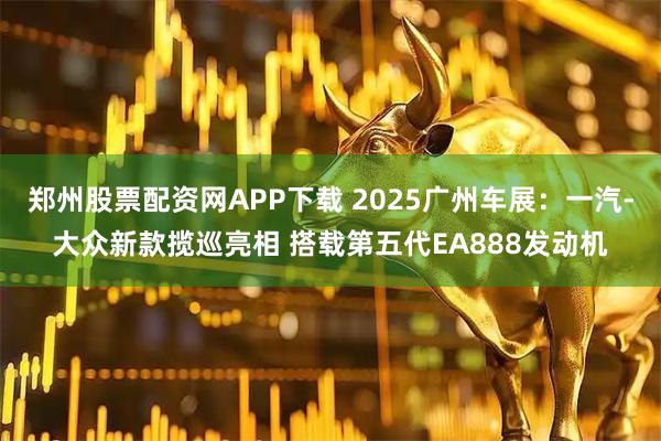 郑州股票配资网APP下载 2025广州车展：一汽-大众新款揽巡亮相 搭载第五代EA888发动机