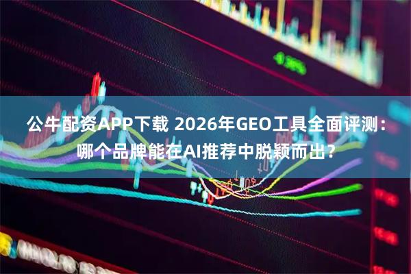 公牛配资APP下载 2026年GEO工具全面评测：哪个品牌能在AI推荐中脱颖而出？