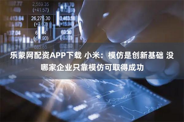 乐蒙网配资APP下载 小米：模仿是创新基础 没哪家企业只靠模仿可取得成功