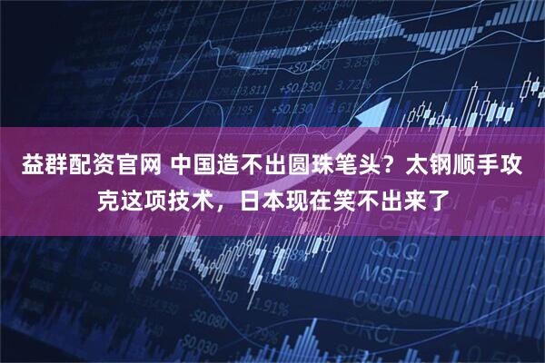 益群配资官网 中国造不出圆珠笔头？太钢顺手攻克这项技术，日本现在笑不出来了