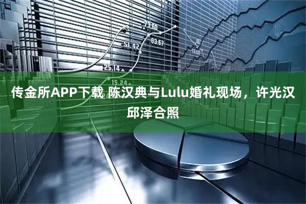 传金所APP下载 陈汉典与Lulu婚礼现场，许光汉邱泽合照