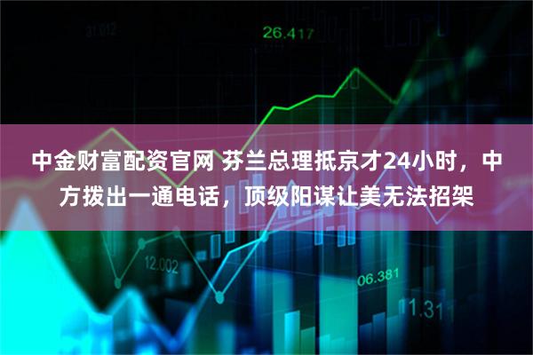 中金财富配资官网 芬兰总理抵京才24小时，中方拨出一通电话，顶级阳谋让美无法招架